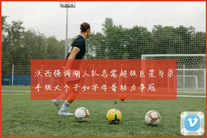 沃西强调湖人队急需超级巨星与杀手级大个子如字母哥助力争冠