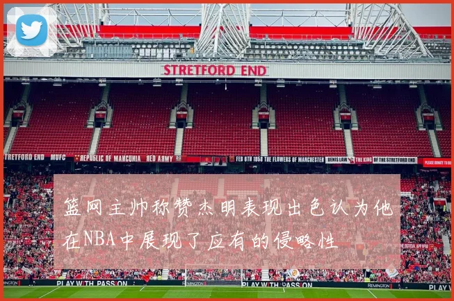 篮网主帅称赞杰明表现出色认为他在NBA中展现了应有的侵略性