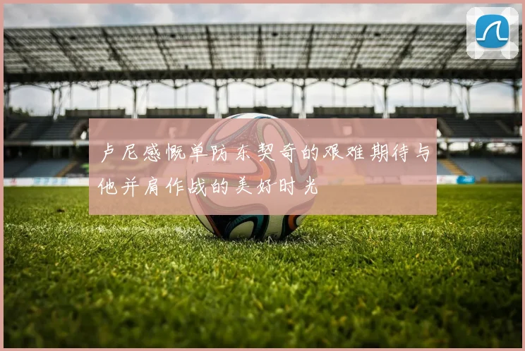 卢尼感慨单防东契奇的艰难期待与他并肩作战的美好时光