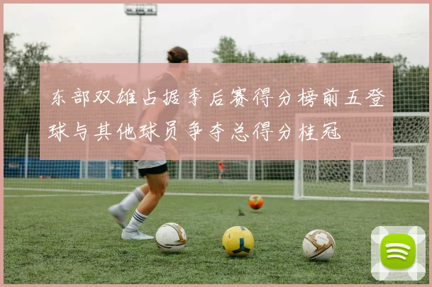 东部双雄占据季后赛得分榜前五登球与其他球员争夺总得分桂冠