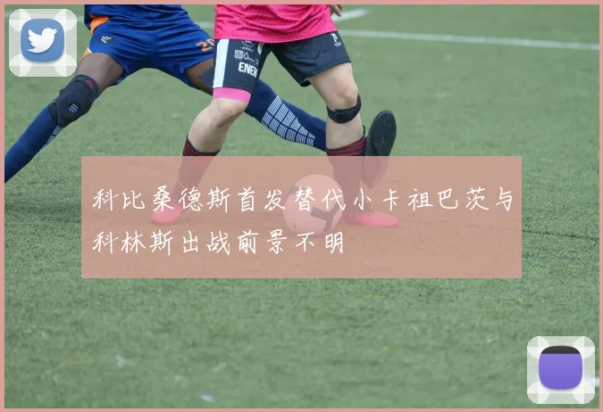 科比桑德斯首发替代小卡祖巴茨与科林斯出战前景不明