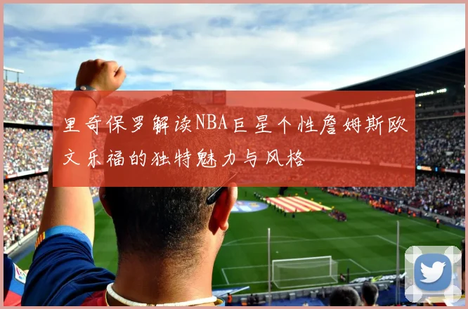 里奇保罗解读NBA巨星个性詹姆斯欧文乐福的独特魅力与风格