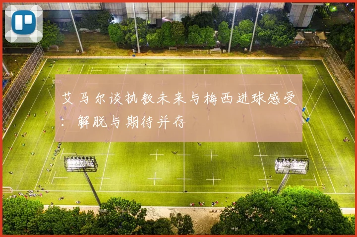 艾马尔谈执教未来与梅西进球感受：解脱与期待并存
