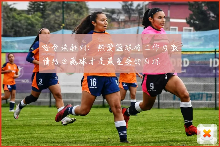 哈登谈胜利：热爱篮球将工作与激情结合赢球才是最重要的目标