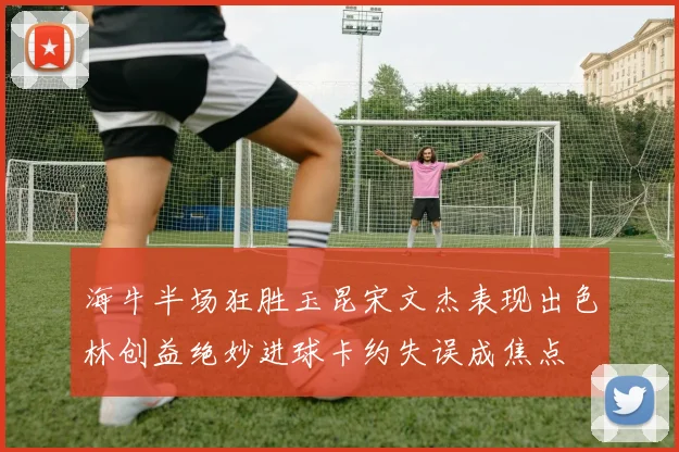 海牛半场狂胜玉昆宋文杰表现出色林创益绝妙进球卡约失误成焦点