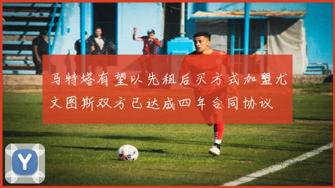 马特塔有望以先租后买方式加盟尤文图斯双方已达成四年合同协议