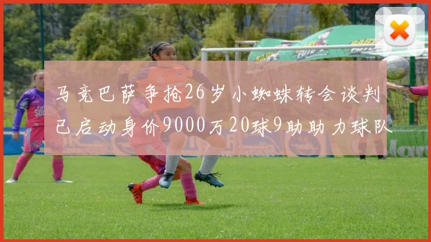 马竞巴萨争抢26岁小蜘蛛转会谈判已启动身价9000万20球9助助力球队