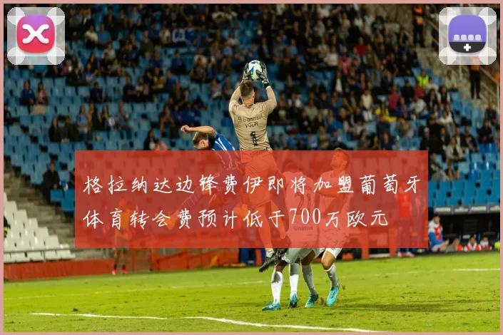 格拉纳达边锋费伊即将加盟葡萄牙体育转会费预计低于700万欧元