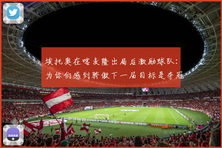 埃托奥在喀麦隆出局后激励球队：为你们感到骄傲下一届目标是夺冠