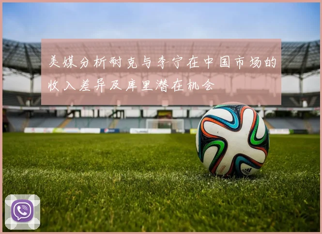 美媒分析耐克与李宁在中国市场的收入差异及库里潜在机会