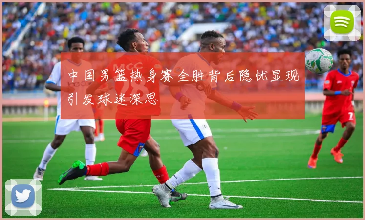 中国男篮热身赛全胜背后隐忧显现引发球迷深思