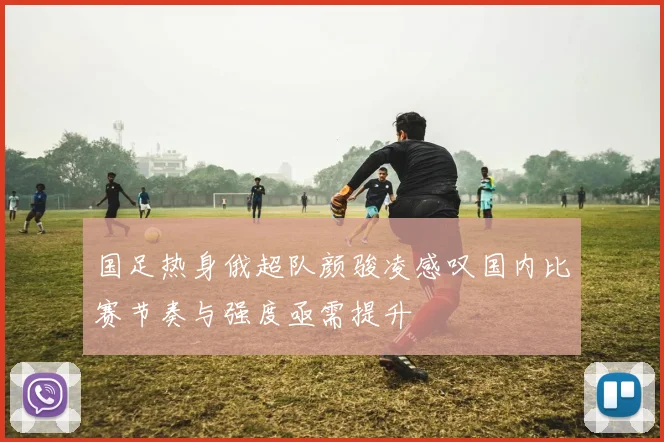 国足热身俄超队颜骏凌感叹国内比赛节奏与强度亟需提升