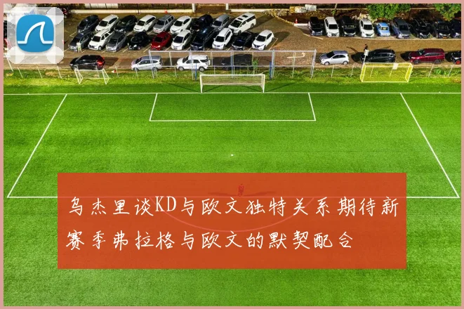 乌杰里谈KD与欧文独特关系期待新赛季弗拉格与欧文的默契配合