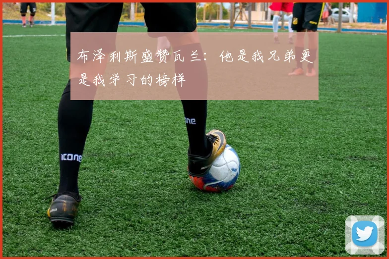布泽利斯盛赞瓦兰：他是我兄弟更是我学习的榜样