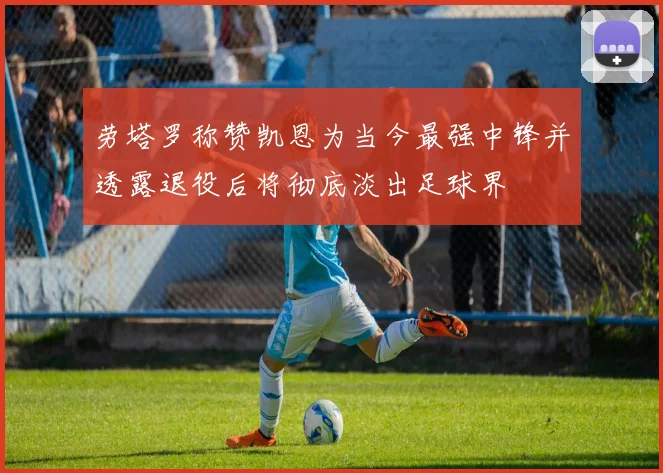 劳塔罗称赞凯恩为当今最强中锋并透露退役后将彻底淡出足球界