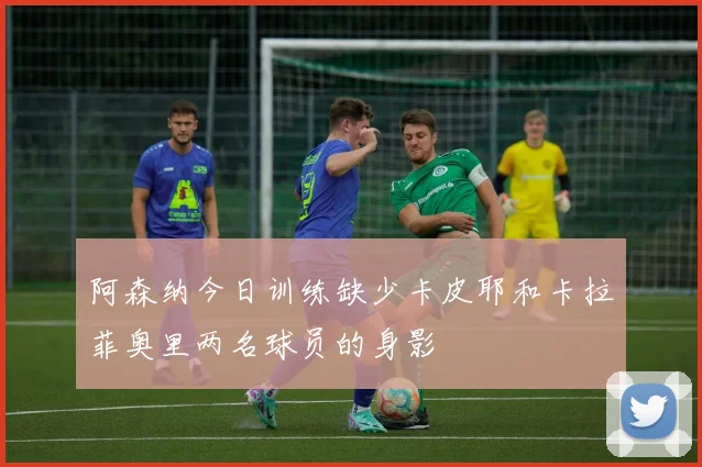 阿森纳今日训练缺少卡皮耶和卡拉菲奥里两名球员的身影