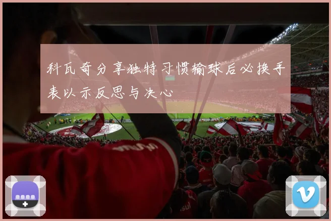 科瓦奇分享独特习惯输球后必换手表以示反思与决心