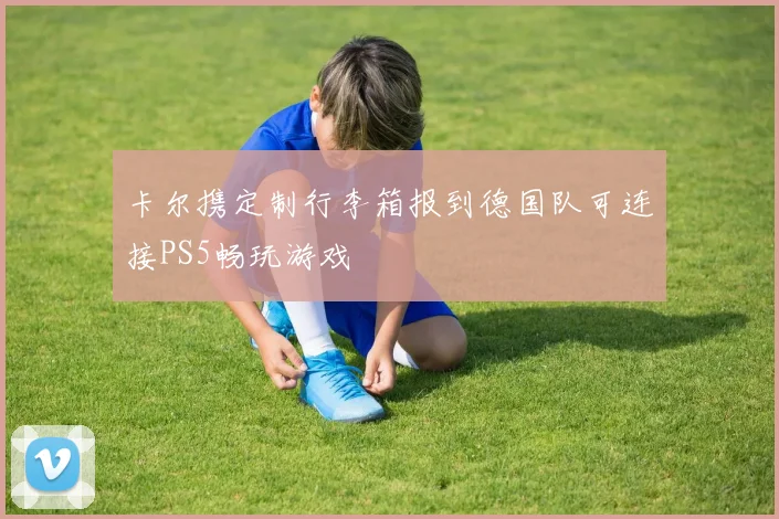 卡尔携定制行李箱报到德国队可连接PS5畅玩游戏