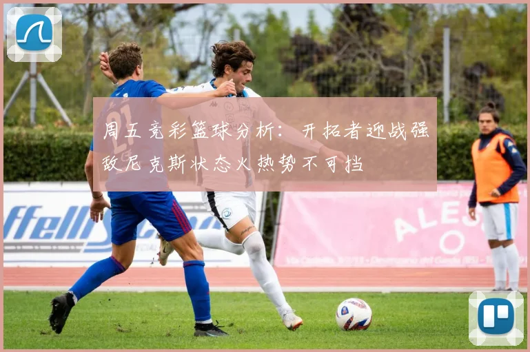 周五竞彩篮球分析：开拓者迎战强敌尼克斯状态火热势不可挡
