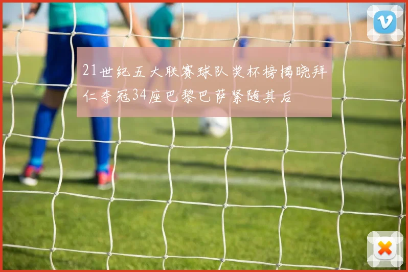 21世纪五大联赛球队奖杯榜揭晓拜仁夺冠34座巴黎巴萨紧随其后