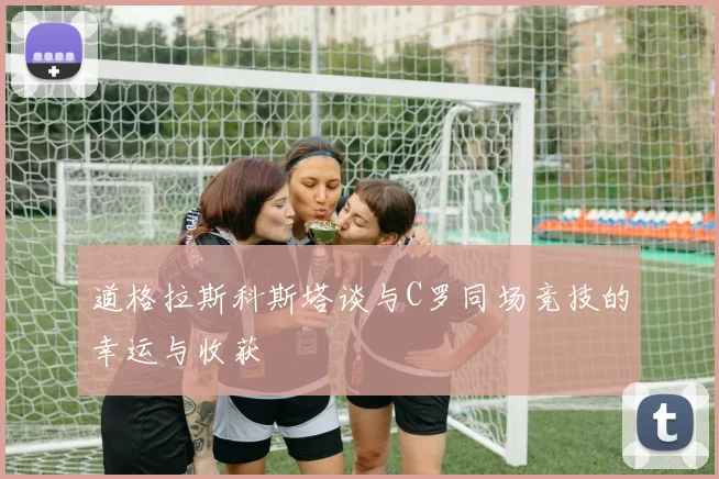 道格拉斯科斯塔谈与C罗同场竞技的幸运与收获