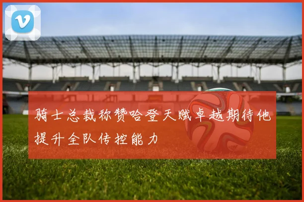 骑士总裁称赞哈登天赋卓越期待他提升全队传控能力