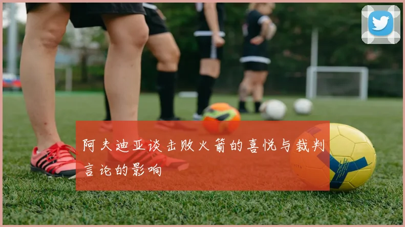 阿夫迪亚谈击败火箭的喜悦与裁判言论的影响