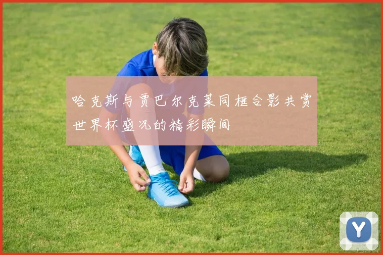 哈克斯与贾巴尔克莱同框合影共赏世界杯盛况的精彩瞬间