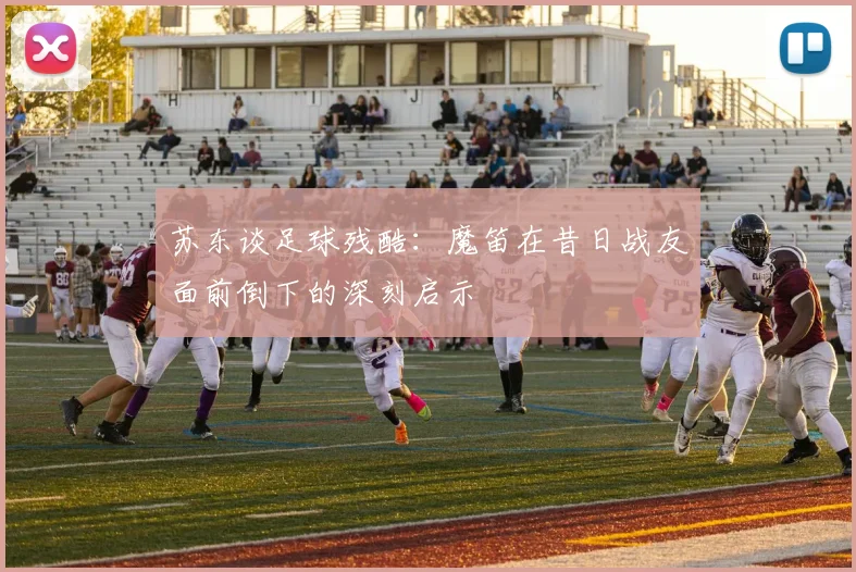 苏东谈足球残酷：魔笛在昔日战友面前倒下的深刻启示