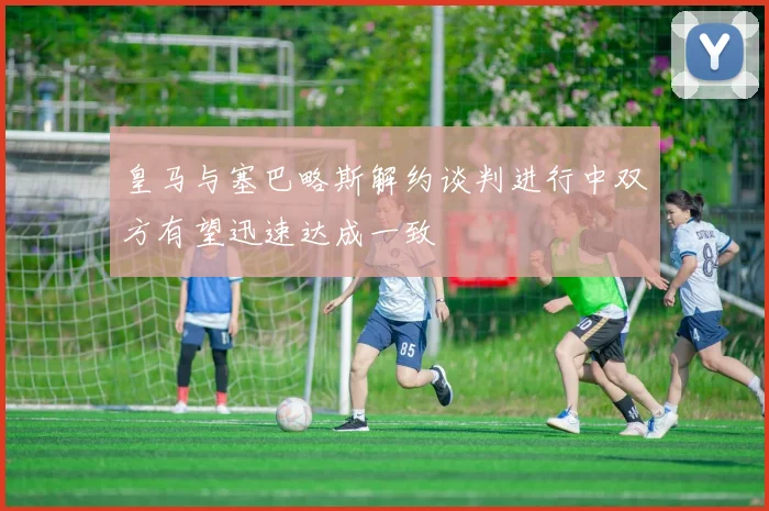 皇马与塞巴略斯解约谈判进行中双方有望迅速达成一致