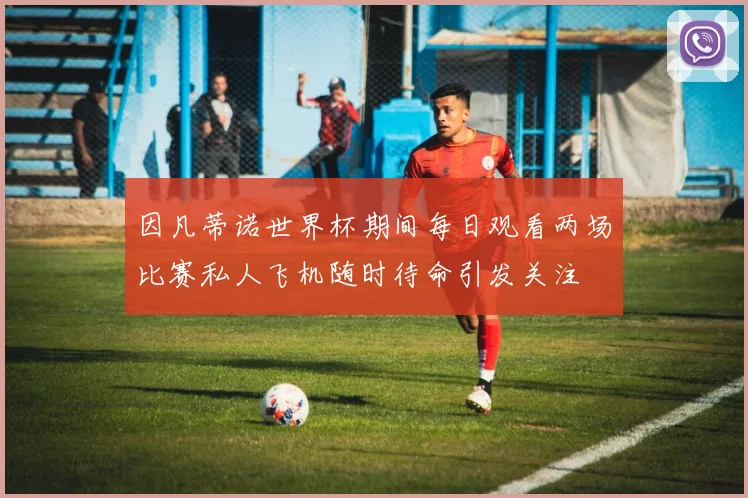 因凡蒂诺世界杯期间每日观看两场比赛私人飞机随时待命引发关注