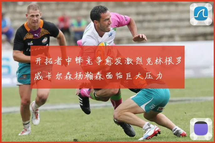 开拓者中锋竞争愈发激烈克林根罗威卡尔森杨瀚森面临巨大压力