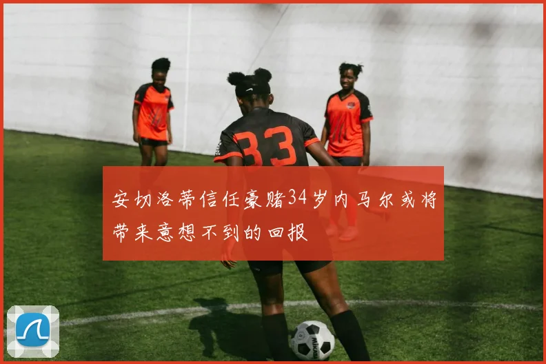 安切洛蒂信任豪赌34岁内马尔或将带来意想不到的回报