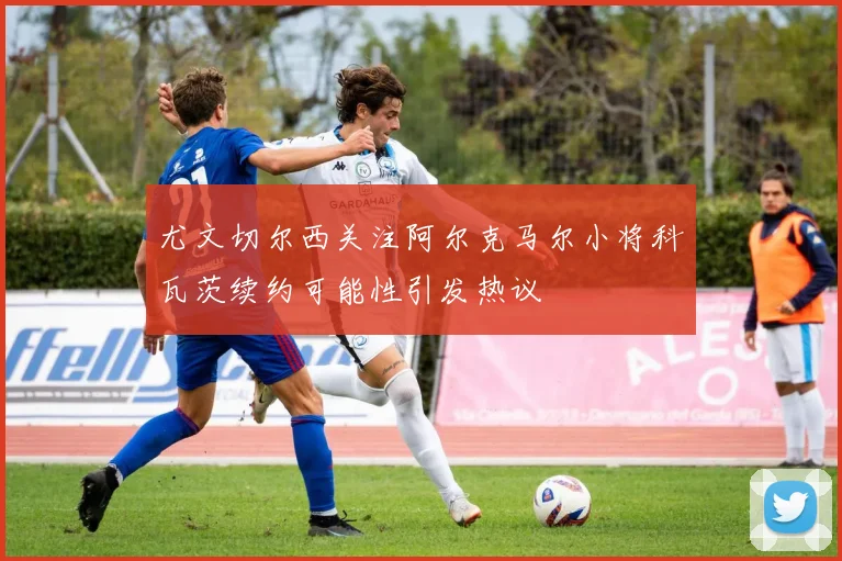 尤文切尔西关注阿尔克马尔小将科瓦茨续约可能性引发热议