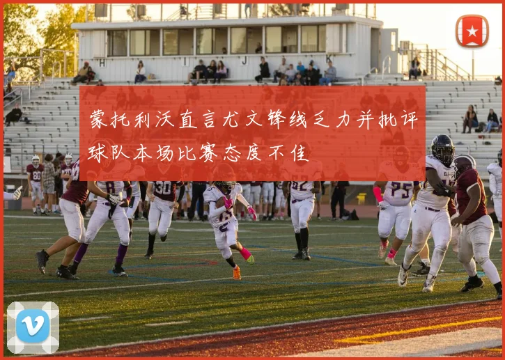 蒙托利沃直言尤文锋线乏力并批评球队本场比赛态度不佳