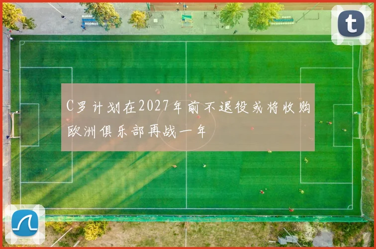 C罗计划在2027年前不退役或将收购欧洲俱乐部再战一年
