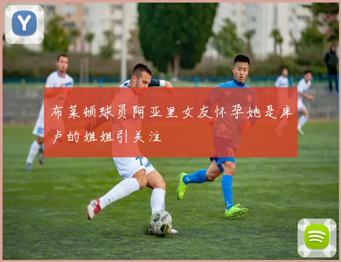 布莱顿球员阿亚里女友怀孕她是库卢的姐姐引关注