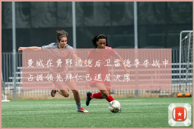 曼城在费耶诺德后卫雷德争夺战中占据领先拜仁已退居次席