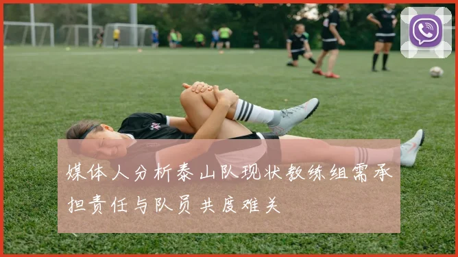 媒体人分析泰山队现状教练组需承担责任与队员共度难关