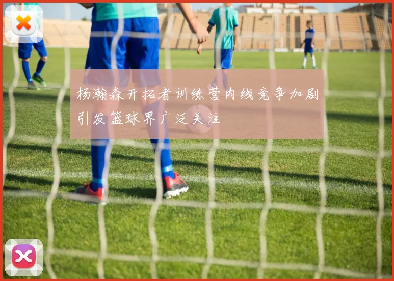 杨瀚森开拓者训练营内线竞争加剧引发篮球界广泛关注