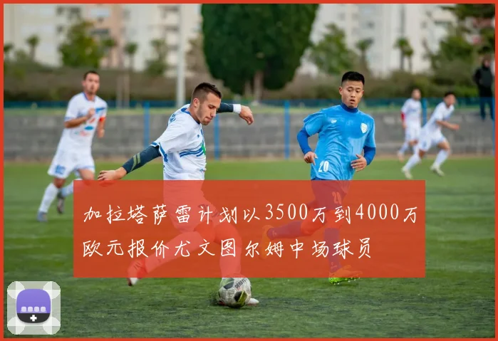 加拉塔萨雷计划以3500万到4000万欧元报价尤文图尔姆中场球员