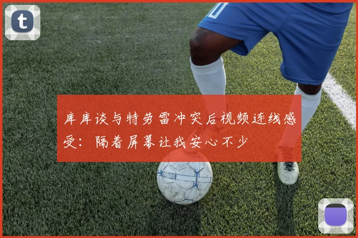 库库谈与特劳雷冲突后视频连线感受：隔着屏幕让我安心不少
