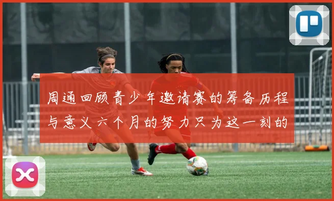 周通回顾青少年邀请赛的筹备历程与意义六个月的努力只为这一刻的精彩