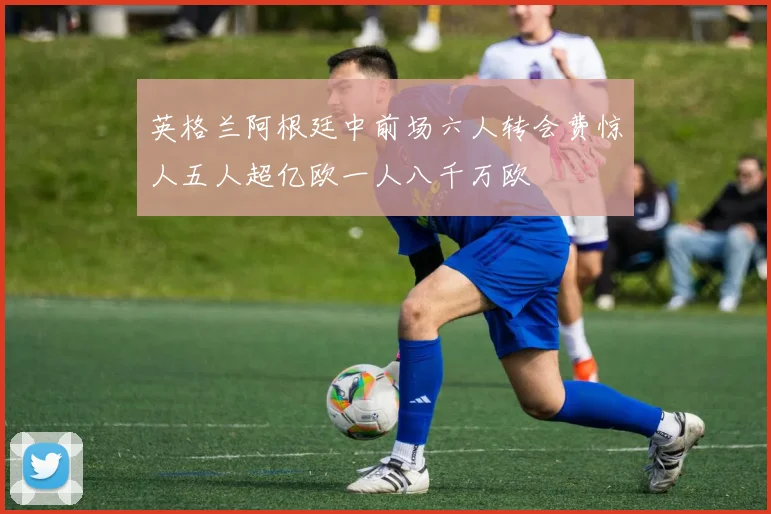英格兰阿根廷中前场六人转会费惊人五人超亿欧一人八千万欧