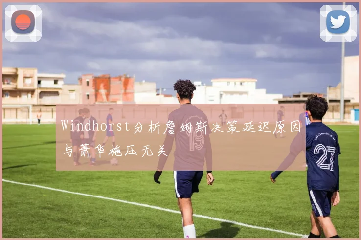 Windhorst分析詹姆斯决策延迟原因与萧华施压无关