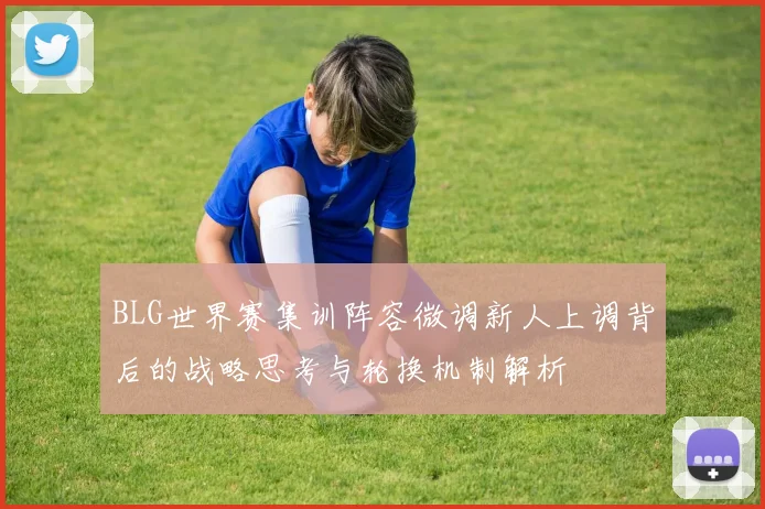 BLG世界赛集训阵容微调新人上调背后的战略思考与轮换机制解析
