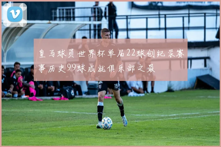 皇马球员世界杯单届22球创纪录赛事历史99球成就俱乐部之最